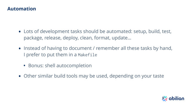 Automation
• Lots of development tasks should be automated: setup, build, test,
package, release, deploy, clean, format, update…
• Instead of having to document / remember all these tasks by hand,
I prefer to put them in a Makefile
• Bonus: shell autocompletion
• Other similar build tools may be used, depending on your taste
