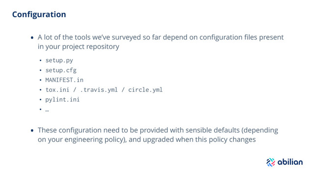 Conﬁguration
• A lot of the tools we’ve surveyed so far depend on conﬁguration ﬁles present
in your project repository
• setup.py
• setup.cfg
• MANIFEST.in
• tox.ini / .travis.yml / circle.yml
• pylint.ini
• …
• These conﬁguration need to be provided with sensible defaults (depending
on your engineering policy), and upgraded when this policy changes
