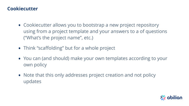 Cookiecutter
• Cookiecutter allows you to bootstrap a new project repository
using from a project template and your answers to a of questions
(“What’s the project name”, etc.)
• Think “scaﬀolding” but for a whole project
• You can (and should) make your own templates according to your
own policy
• Note that this only addresses project creation and not policy
updates
