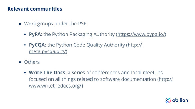Relevant communities
• Work groups under the PSF:
• PyPA: the Python Packaging Authority (https://www.pypa.io/)
• PyCQA: the Python Code Quality Authority (http://
meta.pycqa.org/)
• Others
• Write The Docs: a series of conferences and local meetups
focused on all things related to software documentation (http://
www.writethedocs.org/)
