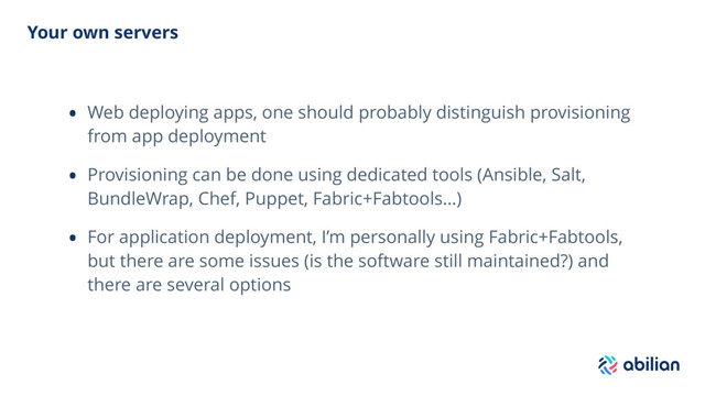 Your own servers
• Web deploying apps, one should probably distinguish provisioning
from app deployment
• Provisioning can be done using dedicated tools (Ansible, Salt,
BundleWrap, Chef, Puppet, Fabric+Fabtools…)
• For application deployment, I’m personally using Fabric+Fabtools,
but there are some issues (is the software still maintained?) and
there are several options
