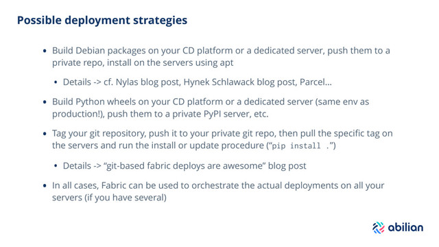 Possible deployment strategies
• Build Debian packages on your CD platform or a dedicated server, push them to a
private repo, install on the servers using apt
• Details -> cf. Nylas blog post, Hynek Schlawack blog post, Parcel…
• Build Python wheels on your CD platform or a dedicated server (same env as
production!), push them to a private PyPI server, etc.
• Tag your git repository, push it to your private git repo, then pull the speciﬁc tag on
the servers and run the install or update procedure (“pip install .”)
• Details -> “git-based fabric deploys are awesome” blog post
• In all cases, Fabric can be used to orchestrate the actual deployments on all your
servers (if you have several)
