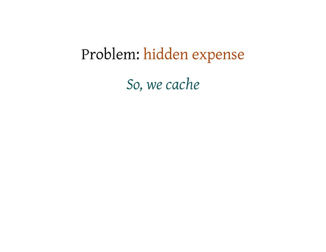 Problem: hidden expense
So, we cache
