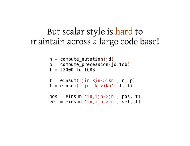 But scalar style is hard to
maintain across a large code base!
n = c
o
m
p
u
t
e
_
n
u
t
a
t
i
o
n
(
j
d
)
p = c
o
m
p
u
t
e
_
p
r
e
c
e
s
s
i
o
n
(
j
d
.
t
d
b
)
f = J
2
0
0
0
_
t
o
_
I
C
R
S
t = e
i
n
s
u
m
(
'
j
i
n
,
k
j
n
-
>
i
k
n
'
, n
, p
)
t = e
i
n
s
u
m
(
'
i
j
n
,
j
k
-
>
i
k
n
'
, t
, f
)
p
o
s = e
i
n
s
u
m
(
'
i
n
,
i
j
n
-
>
j
n
'
, p
o
s
, t
)
v
e
l = e
i
n
s
u
m
(
'
i
n
,
i
j
n
-
>
j
n
'
, v
e
l
, t
)
