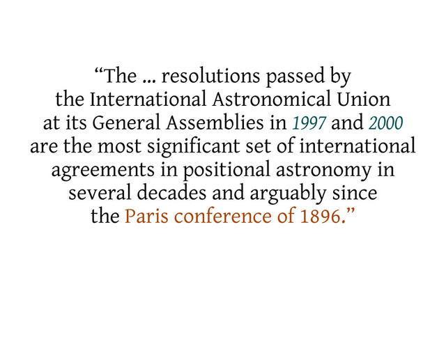 “The … resolutions passed by
the International Astronomical Union
at its General Assemblies in 1997 and 2000
are the most significant set of international
agreements in positional astronomy in
several decades and arguably since
the Paris conference of 1896.”
