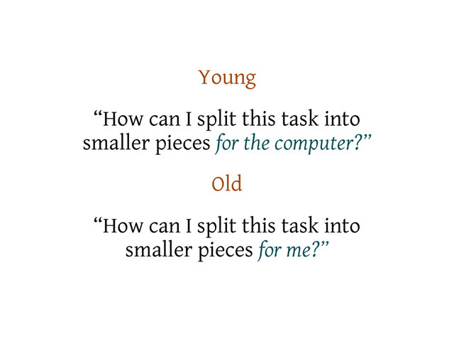 Young
“How can I split this task into
smaller pieces for the computer?”
Old
“How can I split this task into
smaller pieces for me?”
