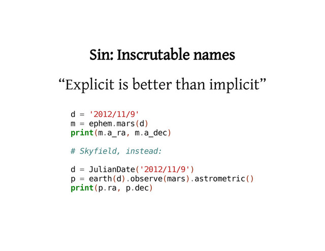 Sin: Inscrutable names
“Explicit is better than implicit”
d = '
2
0
1
2
/
1
1
/
9
'
m = e
p
h
e
m
.
m
a
r
s
(
d
)
p
r
i
n
t
(
m
.
a
_
r
a
, m
.
a
_
d
e
c
)
# S
k
y
f
i
e
l
d
, i
n
s
t
e
a
d
:
d = J
u
l
i
a
n
D
a
t
e
(
'
2
0
1
2
/
1
1
/
9
'
)
p = e
a
r
t
h
(
d
)
.
o
b
s
e
r
v
e
(
m
a
r
s
)
.
a
s
t
r
o
m
e
t
r
i
c
(
)
p
r
i
n
t
(
p
.
r
a
, p
.
d
e
c
)

