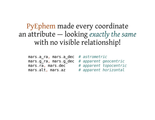 PyEphem made every coordinate
an attribute — looking exactly the same
with no visible relationship!
m
a
r
s
.
a
_
r
a
, m
a
r
s
.
a
_
d
e
c # a
s
t
r
o
m
e
t
r
i
c
m
a
r
s
.
g
_
r
a
, m
a
r
s
.
g
_
d
e
c # a
p
p
a
r
e
n
t g
e
o
c
e
n
t
r
i
c
m
a
r
s
.
r
a
, m
a
r
s
.
d
e
c # a
p
p
a
r
e
n
t t
o
p
o
c
e
n
t
r
i
c
m
a
r
s
.
a
l
t
, m
a
r
s
.
a
z # a
p
p
a
r
e
n
t h
o
r
i
z
o
n
t
a
l
