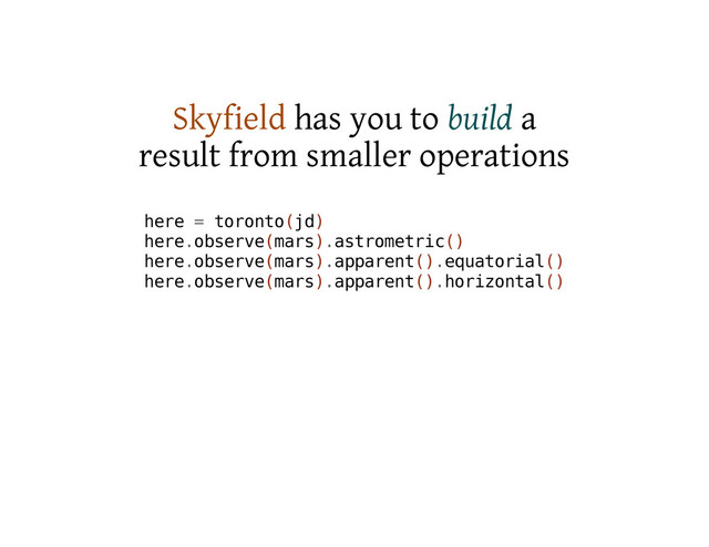 Skyfield has you to build a
result from smaller operations
h
e
r
e = t
o
r
o
n
t
o
(
j
d
)
h
e
r
e
.
o
b
s
e
r
v
e
(
m
a
r
s
)
.
a
s
t
r
o
m
e
t
r
i
c
(
)
h
e
r
e
.
o
b
s
e
r
v
e
(
m
a
r
s
)
.
a
p
p
a
r
e
n
t
(
)
.
e
q
u
a
t
o
r
i
a
l
(
)
h
e
r
e
.
o
b
s
e
r
v
e
(
m
a
r
s
)
.
a
p
p
a
r
e
n
t
(
)
.
h
o
r
i
z
o
n
t
a
l
(
)
