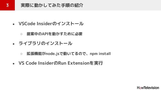 ● VSCode Insiderのインストール
○ 提案中のAPIを動かすために必要
● ライブラリのインストール
○ 拡張機能がnode.jsで動いてるので、npm install
● VS Code InsiderのRun Extensionを実行
3 　実際に動かしてみた手順の紹介
