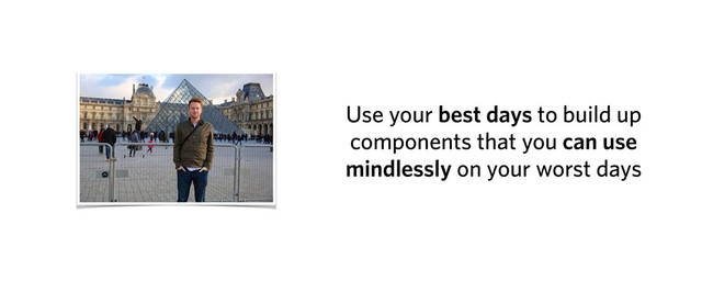 Use your best days to build up
components that you can use
mindlessly on your worst days
