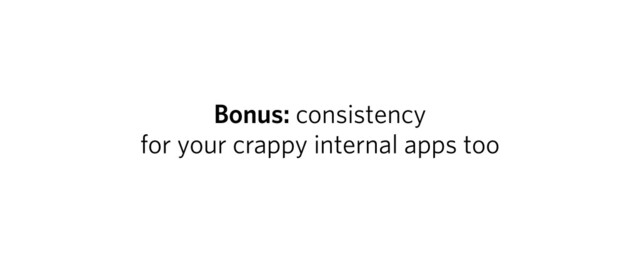 Bonus: consistency
for your crappy internal apps too
