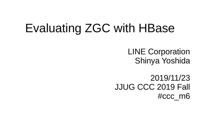 Evaluating ZGC with HBase
LINE Corporation
Shinya Yoshida
2019/11/23
JJUG CCC 2019 Fall
#ccc_m6
