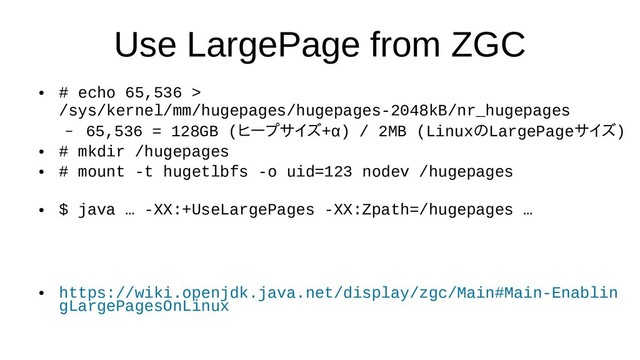 Use LargePage from ZGC
●
# echo 65,536 >
/sys/kernel/mm/hugepages/hugepages-2048kB/nr_hugepages
– 65,536 = 128GB (ヒープサイズ+α) / 2MB) / 2MB (Linuxの評価LargePageサイズ)
●
# mkdir /hugepages
●
# mount -t hugetlbfs -o uid=123 nodev /hugepages
●
$ java … -XX:+UseLargePages -XX:Zpath=/hugepages …
●
https://wiki.openjdk.java.net/display/zgc/Main#Main-Enablin
gLargePagesOnLinux
