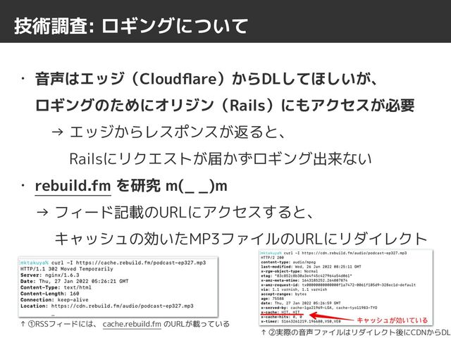技術調査: ロギングについて
• 音声はエッジ（Cloud
fl
are）からDLしてほしいが、
 
ロギングのためにオリジン（Rails）にもアクセスが必要
 
　→ エッジからレスポンスが返ると、
 
　　 Railsにリクエストが届かずロギング出来ない


• rebuild.fm を研究 m(_ _)m
 
→ フィード記載のURLにアクセスすると、
 
　 キャッシュの効いたMP3ファイルのURLにリダイレクト
↑ ①RSSフィードには、 cache.rebuild.fm のURLが載っている
↑ ②実際の音声ファイルはリダイレクト後にCDNからDL
