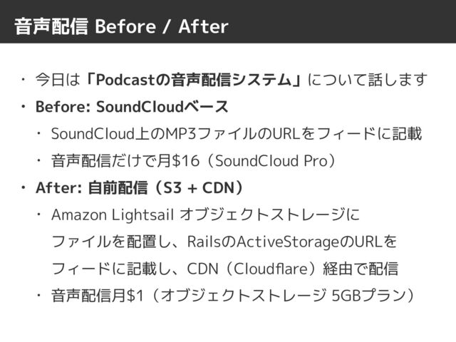 音声配信 Before / After
• 今日は「Podcastの音声配信システム」について話します


• Before: SoundCloudベース


• SoundCloud上のMP3ファイルのURLをフィードに記載


• 音声配信だけで月$16（SoundCloud Pro）


• After: 自前配信（S3 + CDN）


• Amazon Lightsail オブジェクトストレージに
 
ファイルを配置し、RailsのActiveStorageのURLを
フィードに記載し、CDN（Cloud
fl
are）経由で配信


• 音声配信月$1（オブジェクトストレージ 5GBプラン）
