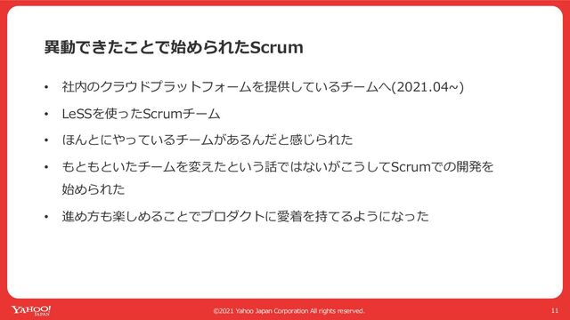 ©2021 Yahoo Japan Corporation All rights reserved.
異動できたことで始められたScrum
11
• 社内のクラウドプラットフォームを提供しているチームへ(2021.04~)
• LeSSを使ったScrumチーム
• ほんとにやっているチームがあるんだと感じられた
• もともといたチームを変えたという話ではないがこうしてScrumでの開発を
始められた
• 進め⽅も楽しめることでプロダクトに愛着を持てるようになった
