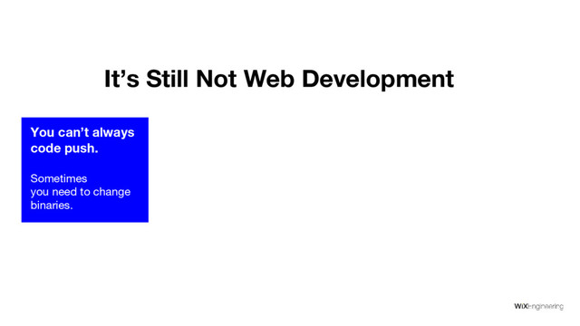 You can’t always
code push.
Sometimes
you need to change
binaries.
It’s Still Not Web Development
