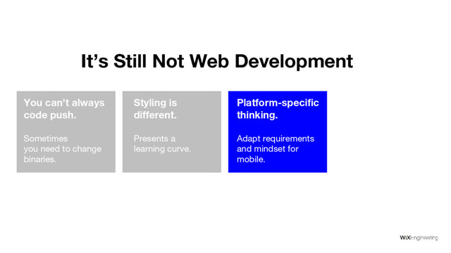 You can’t always
code push.
Sometimes
you need to change
binaries.
Styling is
different.
Presents a
learning curve.
Platform-specific
thinking.
Adapt requirements
and mindset for
mobile.
Debugging isn’
t the same.
It’s getting better,
but slowly.
It’s Still Not Web Development
