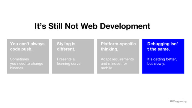 It’s Still Not Web Development
You can’t always
code push.
Sometimes
you need to change
binaries.
Styling is
different.
Presents a
learning curve.
Platform-specific
thinking.
Adapt requirements
and mindset for
mobile.
Debugging isn’
t the same.
It’s getting better,
but slowly.
