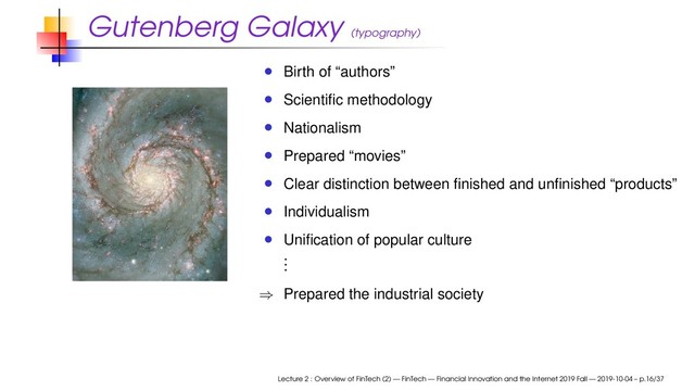 Gutenberg Galaxy (typography)
Birth of “authors”
Scientiﬁc methodology
Nationalism
Prepared “movies”
Clear distinction between ﬁnished and unﬁnished “products”
Individualism
Uniﬁcation of popular culture
.
.
.
⇒ Prepared the industrial society
Lecture 2 : Overview of FinTech (2) — FinTech — Financial Innovation and the Internet 2019 Fall — 2019-10-04 – p.16/37
