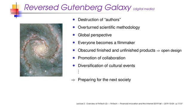 Reversed Gutenberg Galaxy (digital media)
Destruction of “authors”
Overturned scientiﬁc methodology
Global perspective
Everyone becomes a ﬁlmmaker
Obscured ﬁnished and unﬁnished products ⇒ open design
Promotion of collaboration
Diversiﬁcation of cultural events
.
.
.
⇒ Preparing for the next society
Lecture 2 : Overview of FinTech (2) — FinTech — Financial Innovation and the Internet 2019 Fall — 2019-10-04 – p.17/37
