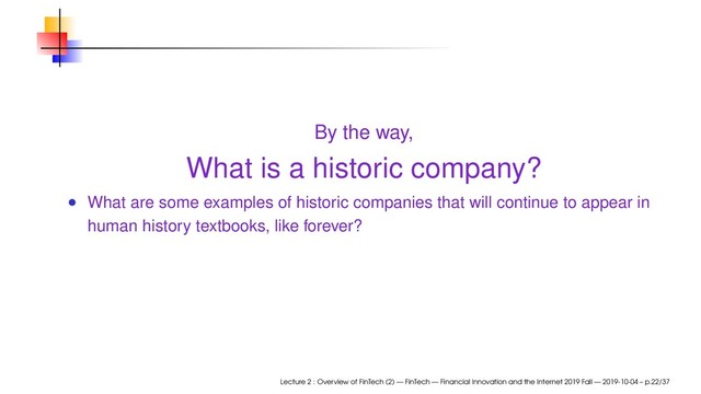 By the way,
What is a historic company?
What are some examples of historic companies that will continue to appear in
human history textbooks, like forever?
Lecture 2 : Overview of FinTech (2) — FinTech — Financial Innovation and the Internet 2019 Fall — 2019-10-04 – p.22/37
