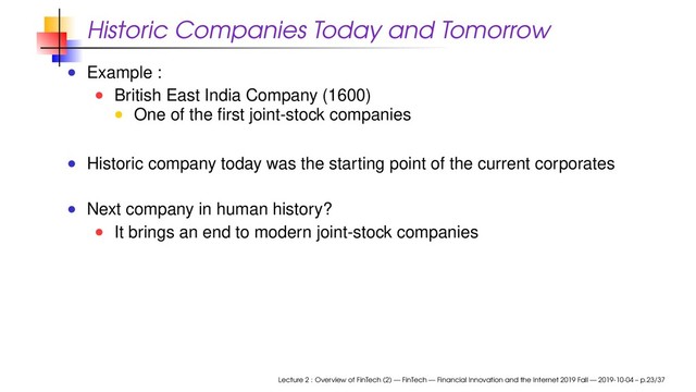 Historic Companies Today and Tomorrow
Example :
British East India Company (1600)
One of the ﬁrst joint-stock companies
Historic company today was the starting point of the current corporates
Next company in human history?
It brings an end to modern joint-stock companies
Lecture 2 : Overview of FinTech (2) — FinTech — Financial Innovation and the Internet 2019 Fall — 2019-10-04 – p.23/37
