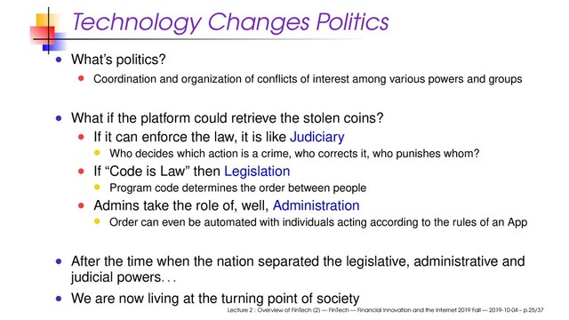 Technology Changes Politics
What’s politics?
Coordination and organization of conﬂicts of interest among various powers and groups
What if the platform could retrieve the stolen coins?
If it can enforce the law, it is like Judiciary
Who decides which action is a crime, who corrects it, who punishes whom?
If “Code is Law” then Legislation
Program code determines the order between people
Admins take the role of, well, Administration
Order can even be automated with individuals acting according to the rules of an App
After the time when the nation separated the legislative, administrative and
judicial powers
. . .
We are now living at the turning point of society
Lecture 2 : Overview of FinTech (2) — FinTech — Financial Innovation and the Internet 2019 Fall — 2019-10-04 – p.25/37
