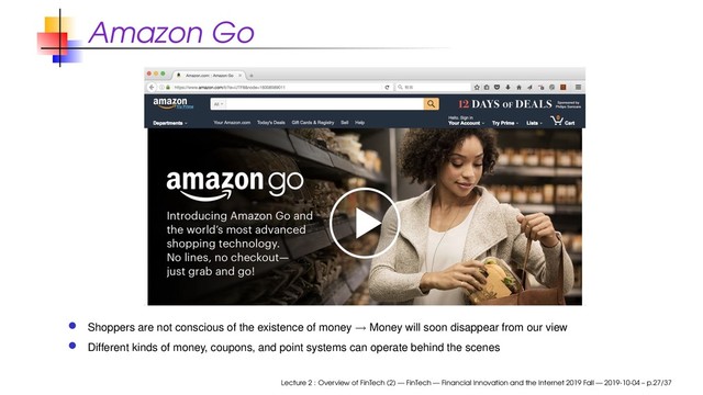 Amazon Go
Shoppers are not conscious of the existence of money → Money will soon disappear from our view
Different kinds of money, coupons, and point systems can operate behind the scenes
Lecture 2 : Overview of FinTech (2) — FinTech — Financial Innovation and the Internet 2019 Fall — 2019-10-04 – p.27/37
