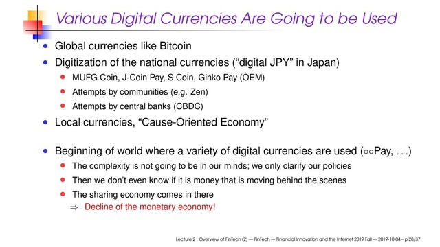 Various Digital Currencies Are Going to be Used
Global currencies like Bitcoin
Digitization of the national currencies (“digital JPY” in Japan)
MUFG Coin, J-Coin Pay, S Coin, Ginko Pay (OEM)
Attempts by communities (e.g. Zen)
Attempts by central banks (CBDC)
Local currencies, “Cause-Oriented Economy”
Beginning of world where a variety of digital currencies are used (◦◦Pay,
. . .
)
The complexity is not going to be in our minds; we only clarify our policies
Then we don’t even know if it is money that is moving behind the scenes
The sharing economy comes in there
⇒ Decline of the monetary economy!
Lecture 2 : Overview of FinTech (2) — FinTech — Financial Innovation and the Internet 2019 Fall — 2019-10-04 – p.28/37

