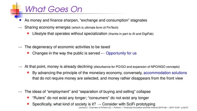 What Goes On
As money and ﬁnance sharpen, “exchange and consumption” stagnates
→ Sharing economy emerges (which is ultimate form of FinTech)
Lifestyle that operates without specialization (thanks in part to AI and DigiFab)
→ The degeneracy of economic activities to be taxed
Changes in the way the public is served ← Opportunity for us
→ At that point, money is already declining (disturbance for PO/GO and expansion of NPO/NGO concepts)
By advancing the principle of the monetary economy, conversely, accommodation solutions
that do not require money are selected, and money rather disappears from the front view
→ The ideas of “employment” and “separation of buying and selling” collapse
“Rulers” do not exist any longer; “consumers” do not exist any longer
Speciﬁcally, what kind of society is it? → Consider with SciFi prototyping
Lecture 2 : Overview of FinTech (2) — FinTech — Financial Innovation and the Internet 2019 Fall — 2019-10-04 – p.30/37

