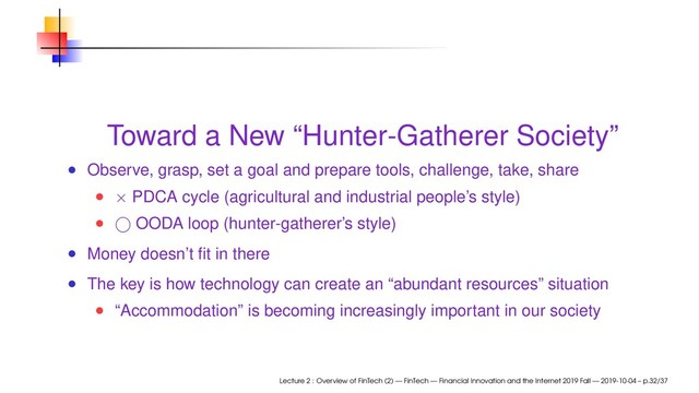 Toward a New “Hunter-Gatherer Society”
Observe, grasp, set a goal and prepare tools, challenge, take, share
× PDCA cycle (agricultural and industrial people’s style)
⃝ OODA loop (hunter-gatherer’s style)
Money doesn’t ﬁt in there
The key is how technology can create an “abundant resources” situation
“Accommodation” is becoming increasingly important in our society
Lecture 2 : Overview of FinTech (2) — FinTech — Financial Innovation and the Internet 2019 Fall — 2019-10-04 – p.32/37
