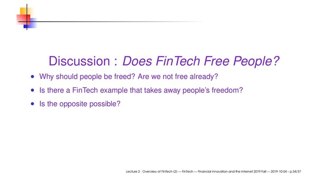 Discussion : Does FinTech Free People?
Why should people be freed? Are we not free already?
Is there a FinTech example that takes away people’s freedom?
Is the opposite possible?
Lecture 2 : Overview of FinTech (2) — FinTech — Financial Innovation and the Internet 2019 Fall — 2019-10-04 – p.34/37
