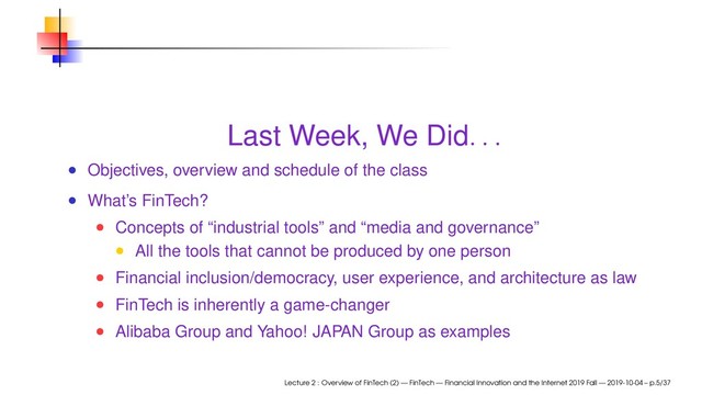Last Week, We Did
. . .
Objectives, overview and schedule of the class
What’s FinTech?
Concepts of “industrial tools” and “media and governance”
All the tools that cannot be produced by one person
Financial inclusion/democracy, user experience, and architecture as law
FinTech is inherently a game-changer
Alibaba Group and Yahoo! JAPAN Group as examples
Lecture 2 : Overview of FinTech (2) — FinTech — Financial Innovation and the Internet 2019 Fall — 2019-10-04 – p.5/37
