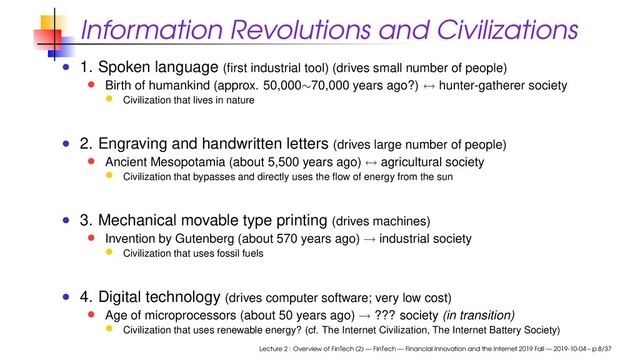 Information Revolutions and Civilizations
1. Spoken language (ﬁrst industrial tool) (drives small number of people)
Birth of humankind (approx. 50,000∼70,000 years ago?) ↔ hunter-gatherer society
Civilization that lives in nature
2. Engraving and handwritten letters (drives large number of people)
Ancient Mesopotamia (about 5,500 years ago) ↔ agricultural society
Civilization that bypasses and directly uses the ﬂow of energy from the sun
3. Mechanical movable type printing (drives machines)
Invention by Gutenberg (about 570 years ago) → industrial society
Civilization that uses fossil fuels
4. Digital technology (drives computer software; very low cost)
Age of microprocessors (about 50 years ago) → ??? society (in transition)
Civilization that uses renewable energy? (cf. The Internet Civilization, The Internet Battery Society)
Lecture 2 : Overview of FinTech (2) — FinTech — Financial Innovation and the Internet 2019 Fall — 2019-10-04 – p.8/37
