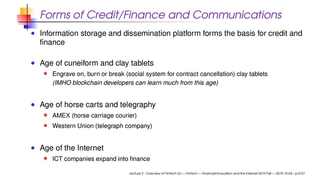 Forms of Credit/Finance and Communications
Information storage and dissemination platform forms the basis for credit and
ﬁnance
Age of cuneiform and clay tablets
Engrave on, burn or break (social system for contract cancellation) clay tablets
(IMHO blockchain developers can learn much from this age)
Age of horse carts and telegraphy
AMEX (horse carriage courier)
Western Union (telegraph company)
Age of the Internet
ICT companies expand into ﬁnance
Lecture 2 : Overview of FinTech (2) — FinTech — Financial Innovation and the Internet 2019 Fall — 2019-10-04 – p.9/37
