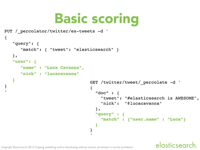 Copyright Elasticsearch 2013. Copying, publishing and/or distributing without written permission is strictly prohibited
Basic scoring
PUT /_percolator/twitter/es-tweets -d '
{
"query": {
"match": { "tweet": "elasticsearch" }
},
“user”: {
“name” : “Luca Cavanna”,
“nick” : “lucacavanna”
}
}
'
GET /twitter/tweet/_percolate -d '
{
“doc” : {
"tweet": "#elasticsearch is AWESOME",
"nick": "@lucacavanna"
},
“query” : {
“match” : {“user.name” : “Luca”}
}
}
'
