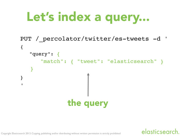 Copyright Elasticsearch 2013. Copying, publishing and/or distributing without written permission is strictly prohibited
Let’s index a query...
PUT /_percolator/twitter/es-tweets -d '
{
"query": {
"match": { "tweet": "elasticsearch" }
}
}
'
the query
