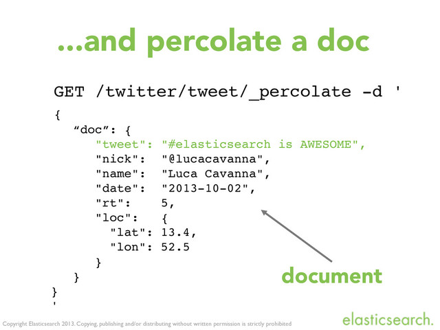 Copyright Elasticsearch 2013. Copying, publishing and/or distributing without written permission is strictly prohibited
GET /twitter/tweet/_percolate -d '
{
“doc”: {
"tweet": "#elasticsearch is AWESOME",
"nick": "@lucacavanna",
"name": "Luca Cavanna",
"date": "2013-10-02",
"rt": 5,
"loc": {
! "lat": 13.4,
! "lon": 52.5
}
}
}
'
...and percolate a doc
document
