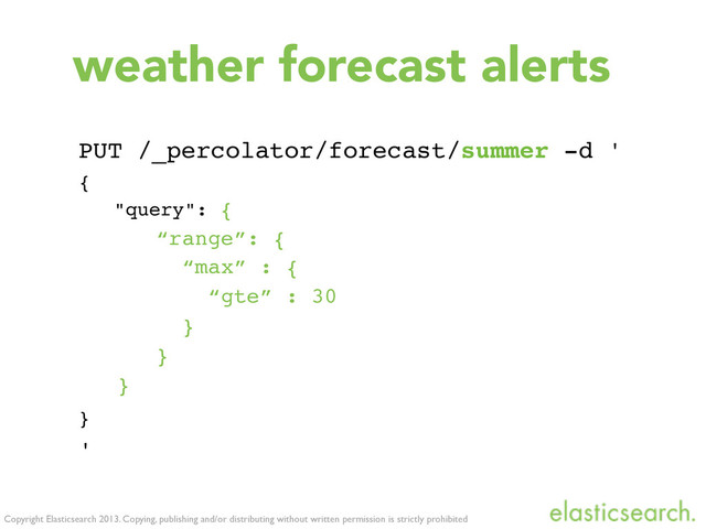 Copyright Elasticsearch 2013. Copying, publishing and/or distributing without written permission is strictly prohibited
weather forecast alerts
PUT /_percolator/forecast/summer -d '
{
"query": {
“range”: {
“max” : {
“gte” : 30
}
}
}
}
'
