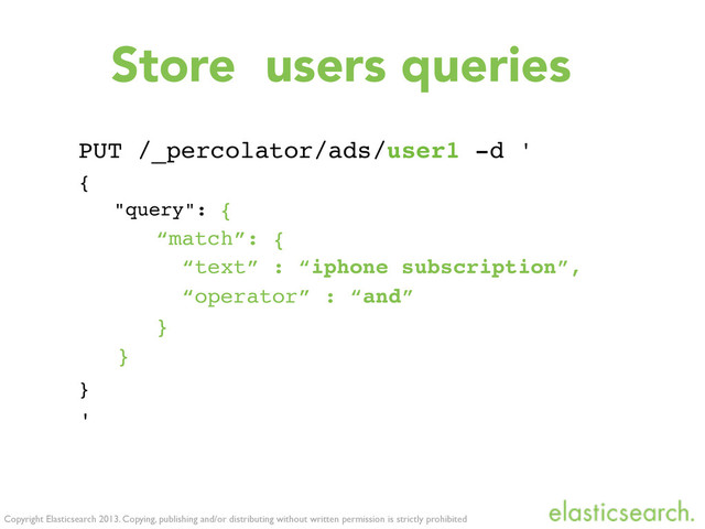 Copyright Elasticsearch 2013. Copying, publishing and/or distributing without written permission is strictly prohibited
Store users queries
PUT /_percolator/ads/user1 -d '
{
"query": {
“match”: {
“text” : “iphone subscription”,
“operator” : “and”
}
}
}
'
