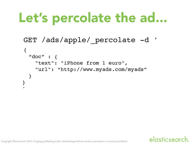 Copyright Elasticsearch 2013. Copying, publishing and/or distributing without written permission is strictly prohibited
Let’s percolate the ad...
GET /ads/apple/_percolate -d '
{
“doc” : {
"text": "iPhone from 1 euro",
"url": “http://www.myads.com/myads”
}
}
'
