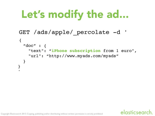 Copyright Elasticsearch 2013. Copying, publishing and/or distributing without written permission is strictly prohibited
Let’s modify the ad...
GET /ads/apple/_percolate -d '
{
“doc” : {
"text": “iPhone subscription from 1 euro",
"url": “http://www.myads.com/myads”
}
}
'

