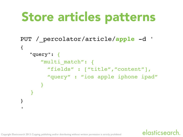 Copyright Elasticsearch 2013. Copying, publishing and/or distributing without written permission is strictly prohibited
Store articles patterns
PUT /_percolator/article/apple -d '
{
"query": {
“multi_match”: {
“fields” : [“title”,”content”],
“query” : “ios apple iphone ipad”
}
}
}
'
