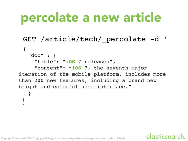 Copyright Elasticsearch 2013. Copying, publishing and/or distributing without written permission is strictly prohibited
percolate a new article
GET /article/tech/_percolate -d '
{
“doc” : {
"title": "iOS 7 released",
"content": “iOS 7, the seventh major
iteration of the mobile platform, includes more
than 200 new features, including a brand new
bright and colorful user interface.”
}
}
'
