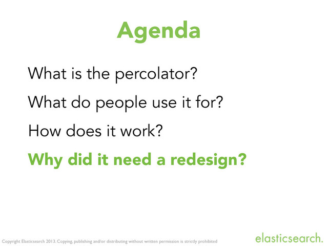 Copyright Elasticsearch 2013. Copying, publishing and/or distributing without written permission is strictly prohibited
Agenda
What is the percolator?
What do people use it for?
How does it work?
Why did it need a redesign?
What was changed exactly?
