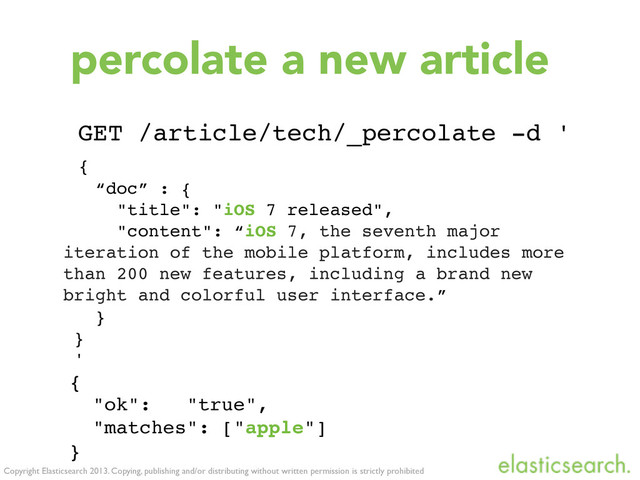 Copyright Elasticsearch 2013. Copying, publishing and/or distributing without written permission is strictly prohibited
percolate a new article
{
"ok": "true",
"matches": ["apple"]
}
GET /article/tech/_percolate -d '
{
“doc” : {
"title": "iOS 7 released",
"content": “iOS 7, the seventh major
iteration of the mobile platform, includes more
than 200 new features, including a brand new
bright and colorful user interface.”
}
}
'
