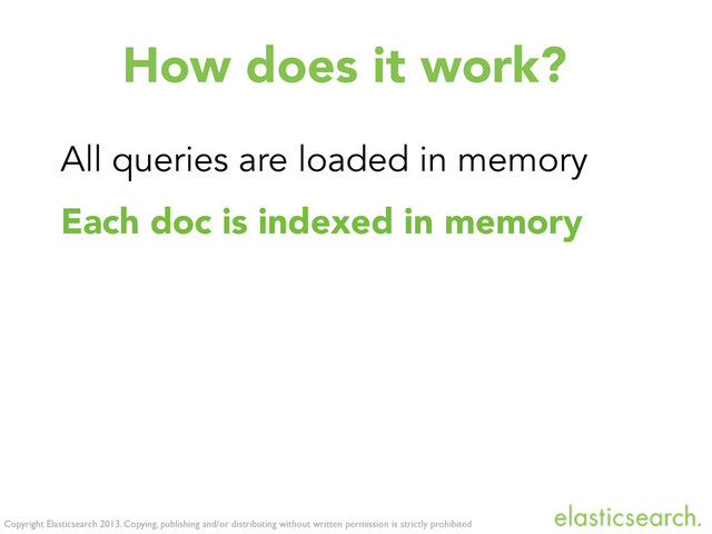 Copyright Elasticsearch 2013. Copying, publishing and/or distributing without written permission is strictly prohibited
How does it work?
All queries are loaded in memory
Each doc is indexed in memory
All queries get executed against it
Execution time linear (# of queries)
The memory index gets cleaned up
