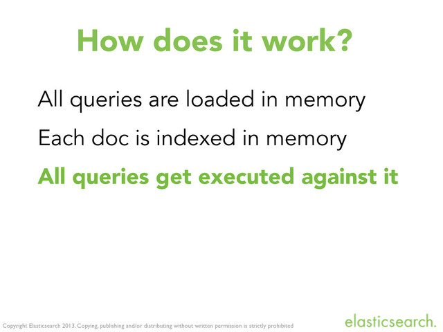 Copyright Elasticsearch 2013. Copying, publishing and/or distributing without written permission is strictly prohibited
How does it work?
All queries are loaded in memory
Each doc is indexed in memory
All queries get executed against it
Execution time linear (# of queries)
The memory index gets cleaned up
